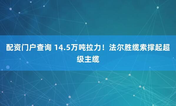 配资门户查询 14.5万吨拉力！法尔胜缆索撑起超级主缆