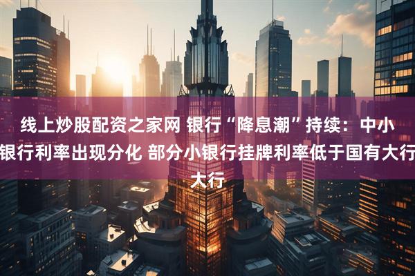 线上炒股配资之家网 银行“降息潮”持续：中小银行利率出现分化 部分小银行挂牌利率低于国有大行