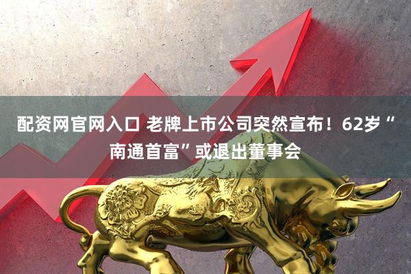 配资网官网入口 老牌上市公司突然宣布！62岁“南通首富”或退出董事会