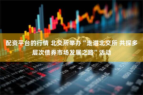 配资平台的行情 北交所举办“走进北交所 共探多层次债券市场发展之路”活动