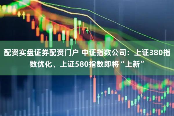 配资实盘证券配资门户 中证指数公司：上证380指数优化、上证580指数即将“上新”