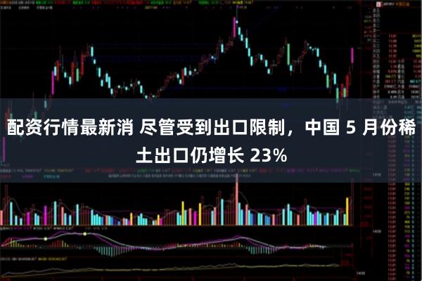 配资行情最新消 尽管受到出口限制，中国 5 月份稀土出口仍增长 23%