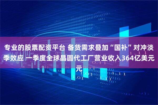 专业的股票配资平台 备货需求叠加“国补”对冲淡季效应 一季度全球晶圆代工厂营业收入364亿美元