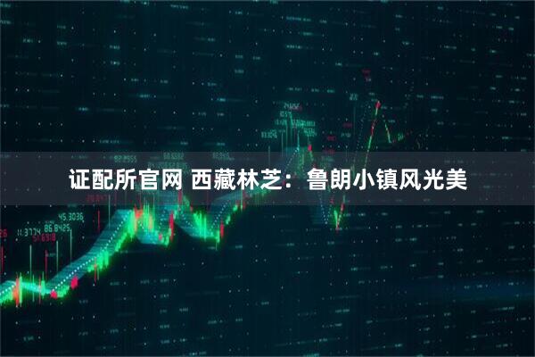 证配所官网 西藏林芝：鲁朗小镇风光美