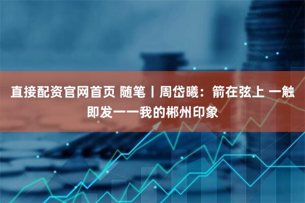 直接配资官网首页 随笔丨周岱曦：箭在弦上 一触即发一一我的郴州印象