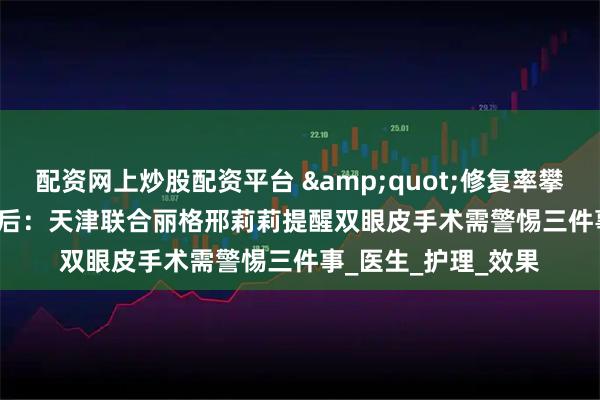 配资网上炒股配资平台 &quot;修复率攀升&quot;背后：天津联合丽格邢莉莉提醒双眼皮手术需警惕三件事_医生_护理_效果