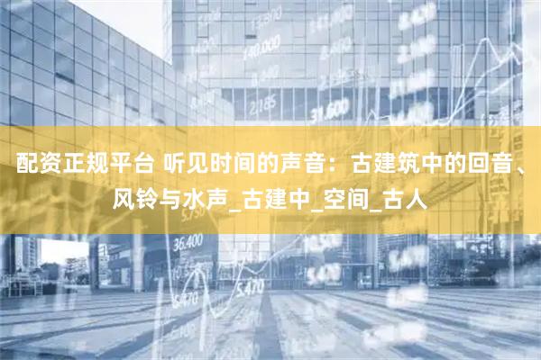配资正规平台 听见时间的声音：古建筑中的回音、风铃与水声_古建中_空间_古人