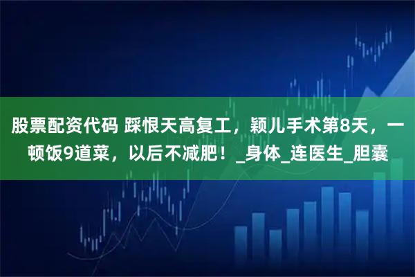 股票配资代码 踩恨天高复工，颖儿手术第8天，一顿饭9道菜，以后不减肥！_身体_连医生_胆囊