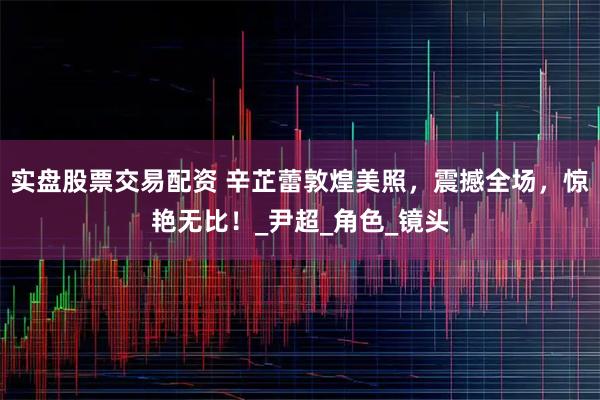 实盘股票交易配资 辛芷蕾敦煌美照，震撼全场，惊艳无比！_尹超_角色_镜头