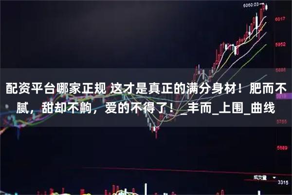 配资平台哪家正规 这才是真正的满分身材！肥而不腻，甜却不齁，爱的不得了！_丰而_上围_曲线