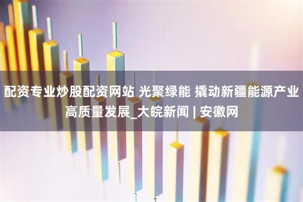 配资专业炒股配资网站 光聚绿能 撬动新疆能源产业高质量发展_大皖新闻 | 安徽网