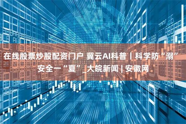 在线股票炒股配资门户 冀云AI科普丨科学防“溺” 安全一“夏”_大皖新闻 | 安徽网