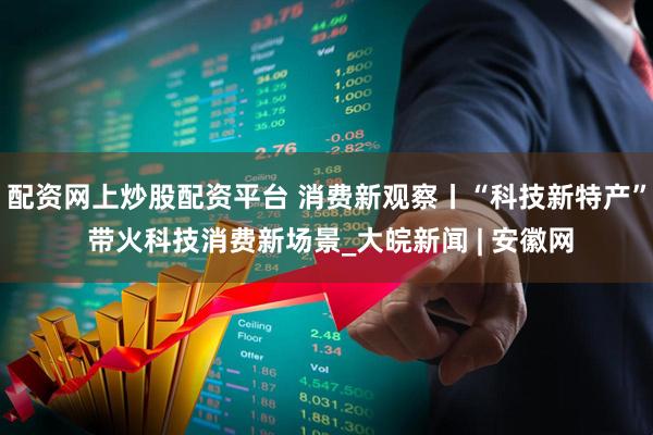 配资网上炒股配资平台 消费新观察丨“科技新特产” 带火科技消费新场景_大皖新闻 | 安徽网